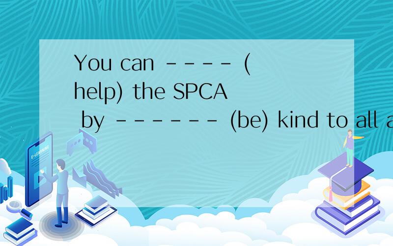 You can ---- (help) the SPCA by ------ (be) kind to all animals.