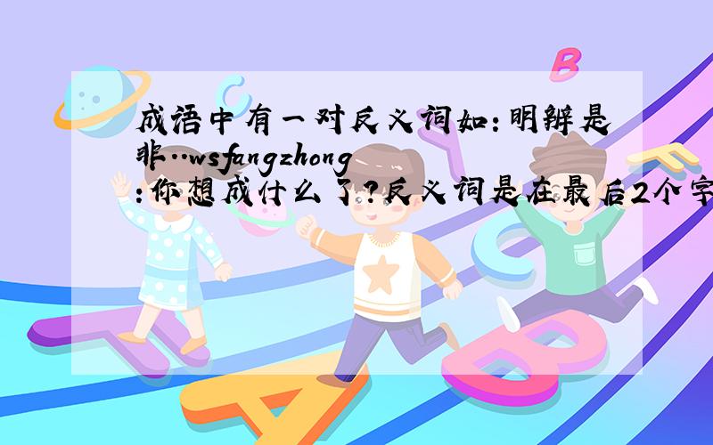 成语中有一对反义词如：明辨是非..wsfangzhong:你想成什么了？反义词是在最后2个字的！10个以上 huotangshan:你怎么也和他想的一样？