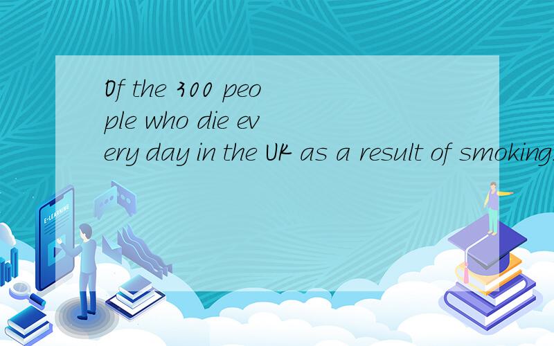 Of the 300 people who die every day in the UK as a result of smoking,many are comparatively young.句子中的 