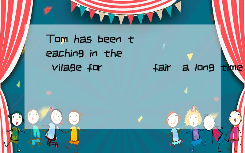 Tom has been teaching in the vilage for ___（fair）a long time .