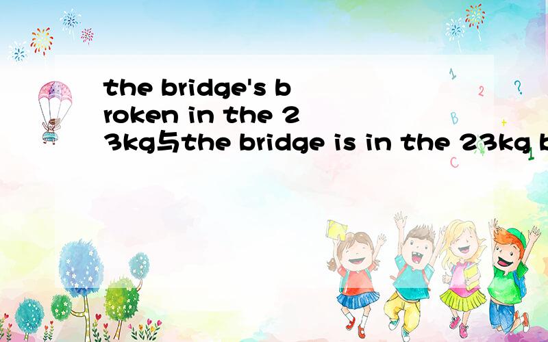 the bridge's broken in the 23kg与the bridge is in the 23kg broken?不对请指正