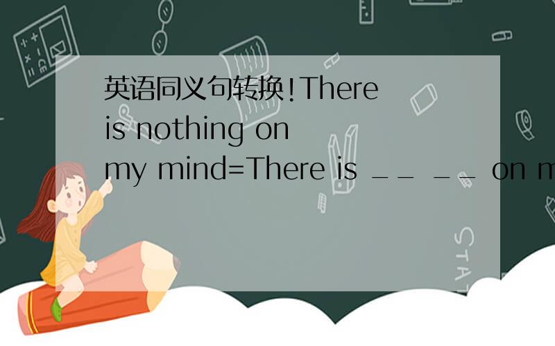 英语同义句转换!There is nothing on my mind=There is __ __ on my mind初三的水平就行了!