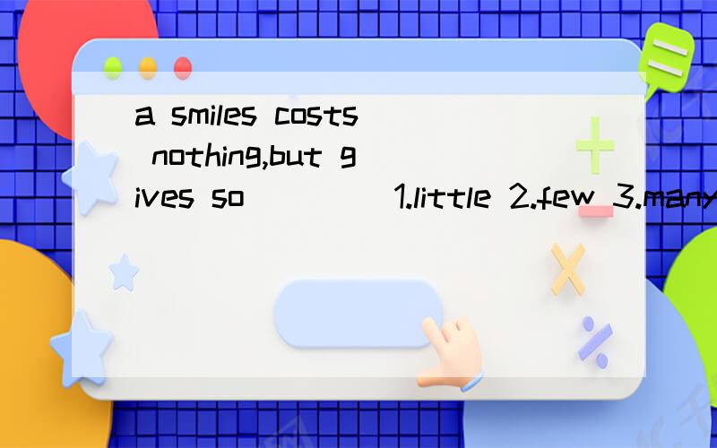a smiles costs nothing,but gives so ____1.little 2.few 3.many 4.much