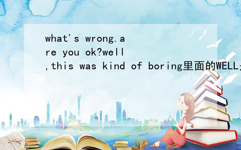 what's wrong.are you ok?well,this was kind of boring里面的WELL是什么意思撒?