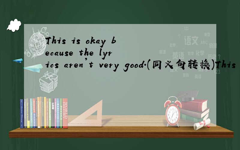 This is okay because the lyrics aren't very good.(同义句转换)This is____ _____because the lyrics aren't very good.