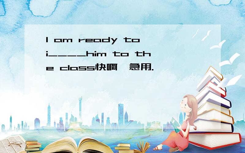 I am ready to i____him to the class快啊,急用.
