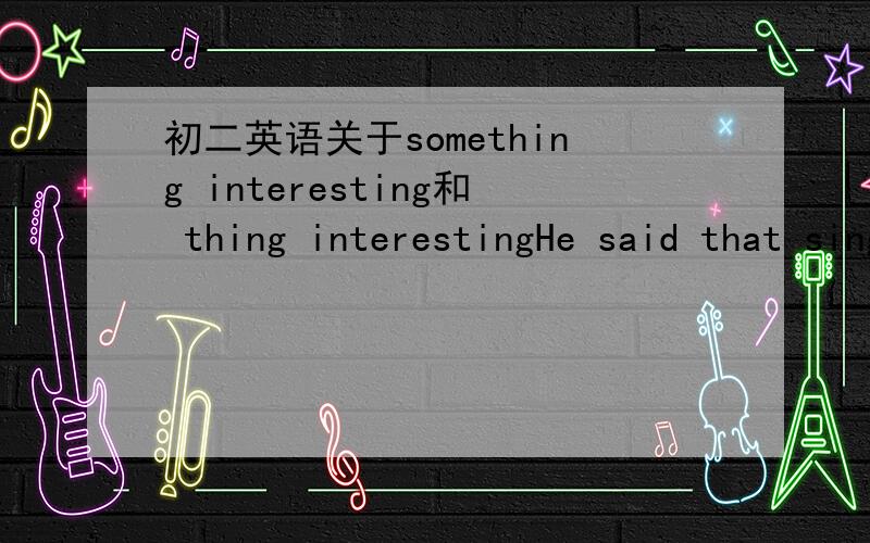 初二英语关于something interesting和 thing interestingHe said that singing was ( )interesting to him应该填something 还是thing