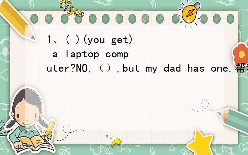 1、( )(you get) a laptop computer?NO,（）,but my dad has one.帮我哦2、（）（he spend）all his money on the CD?NO,（）.He still has 10 yuan .3、（）（you see）Lisa’s new dress?YES,（）.It’ very colourful.4、（）（you write
