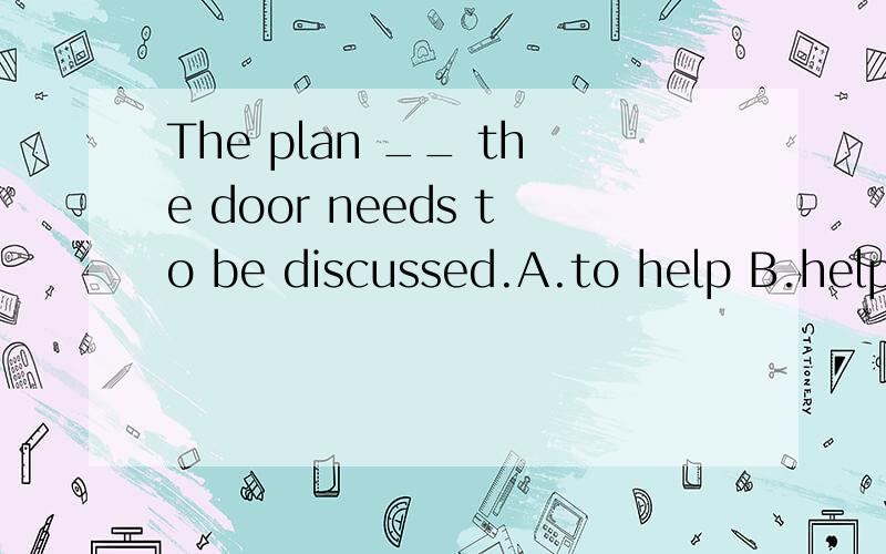 The plan __ the door needs to be discussed.A.to help B.helping应该