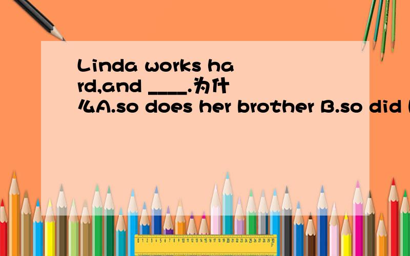 Linda works hard,and ____.为什么A.so does her brother B.so did her brotherC.her brother do so D.her brother did so