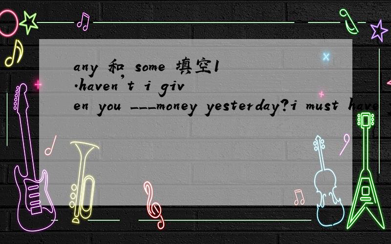 any 和 some 填空1.haven't i given you ___money yesterday?i must have forgotten you.2.didn't i give you ____ money yesterday?i feel certain i did!3.what's the point of practising ____ more verbs?