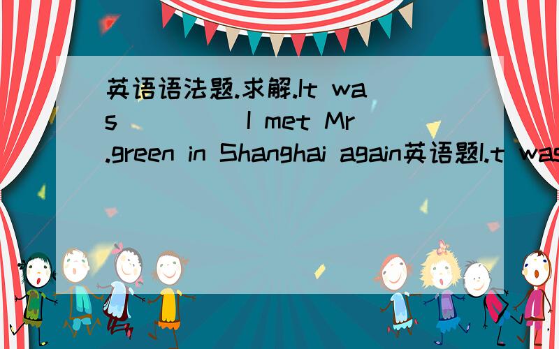 英语语法题.求解.It was_____I met Mr.green in Shanghai again英语题I.t was_____I met Mr.green in Shanghai againA. many years thatB. many years beforeC. many years ago thatD. many years when我以前做过下面的这题：It was ____ I met Mr