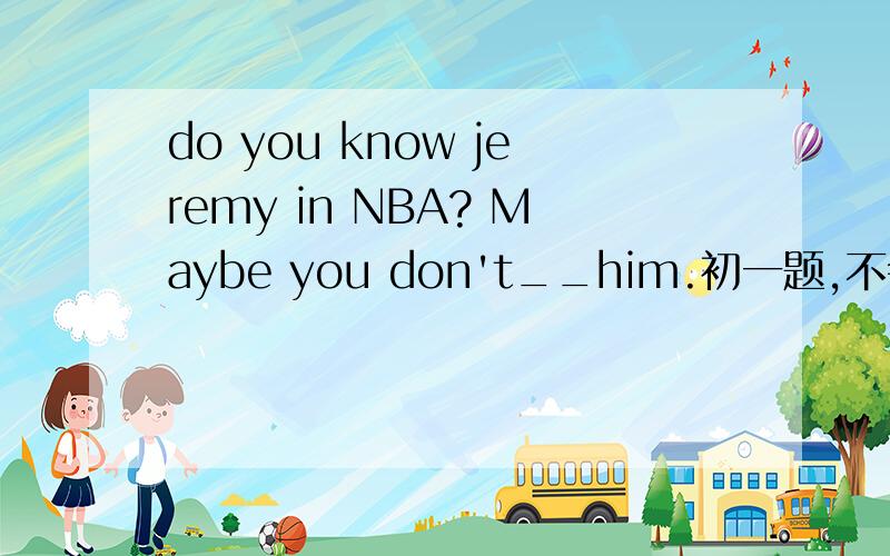 do you know jeremy in NBA? Maybe you don't__him.初一题,不会T-T