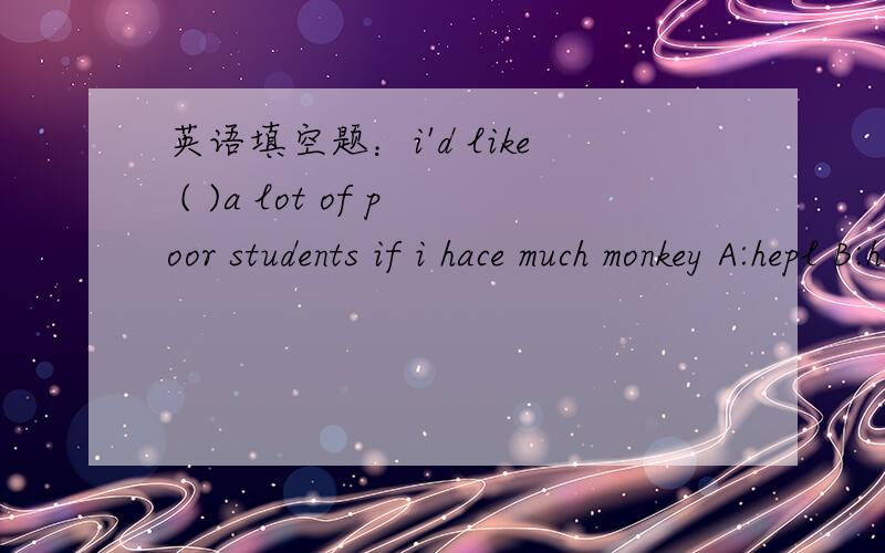 英语填空题：i'd like ( )a lot of poor students if i hace much monkey A:hepl B:helpingC:to heipd:heips
