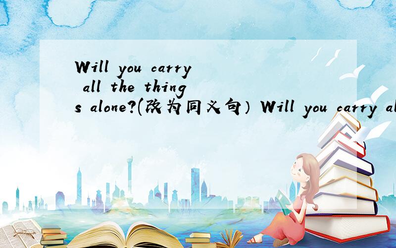 Will you carry all the things alone?(改为同义句） Will you carry all the things ____ ____?