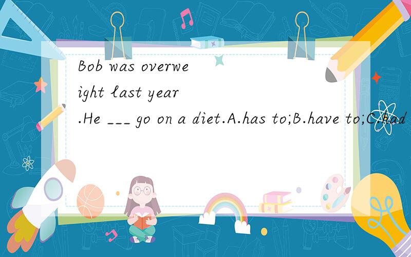 Bob was overweight last year.He ___ go on a diet.A.has to;B.have to;C.had to;D.must