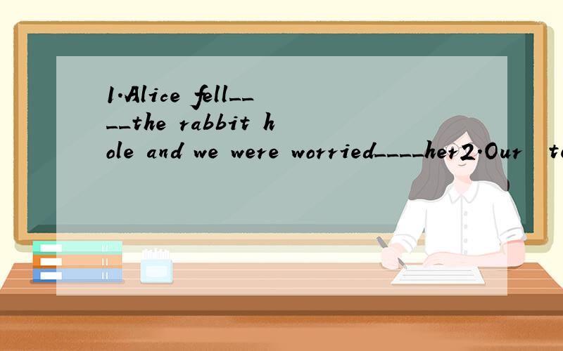 1.Alice fell____the rabbit hole and we were worried____her2.Our  teacher was  smiling  _-___everyone  when  we  were   reading填介词