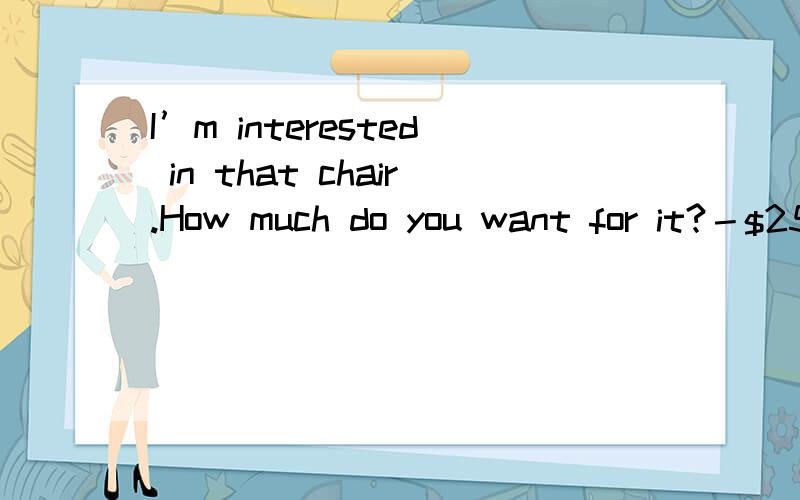 I’m interested in that chair.How much do you want for it?－$25.00.-________A The chair is really nice.B That's too much.C Please sit down.D Nobody will have it except me.