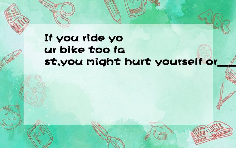 If you ride your bike too fast,you might hurt yourself or_______.