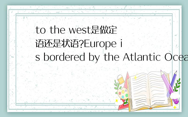 to the west是做定语还是状语?Europe is bordered by the Atlantic Ocean to the west欧洲和西边的大西洋接界/欧洲在西边和大西洋接界.介词短语to the west,是做整句的状语,还是太平洋的定语?