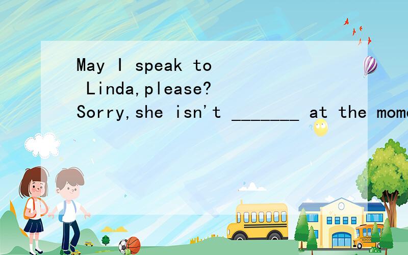 May I speak to Linda,please?Sorry,she isn't _______ at the moment.请填介词,