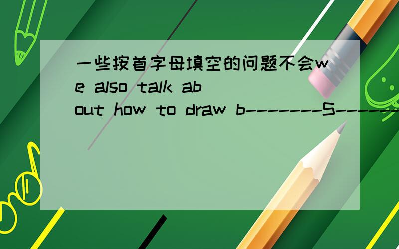 一些按首字母填空的问题不会we also talk about how to draw b-------S------we read some picture books and t-----to draw the people in it.our teacher will g----------us some useful adviceour english teacher asks us to s---------------english