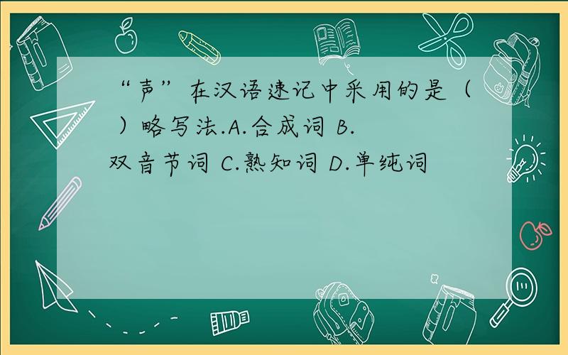 “声”在汉语速记中采用的是（ ）略写法.A.合成词 B.双音节词 C.熟知词 D.单纯词