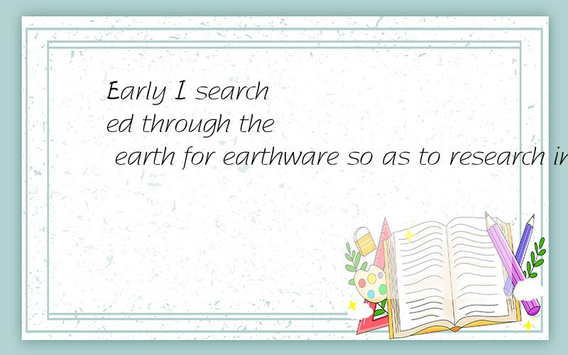 Early I searched through the earth for earthware so as to research in earthquake.怎么别的地方翻译都是说早先我在泥土中搜寻陶器以研究地震.可是陶器是哪个单词?