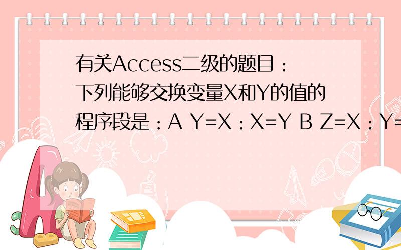 有关Access二级的题目：下列能够交换变量X和Y的值的程序段是：A Y=X：X=Y B Z=X：Y=Z：X=YC Z=X：X=Y:Y=Z D Z=X:W=Y:Y=Z:X=Y