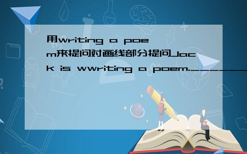 用writing a poem来提问对画线部分提问Jack is wwriting a poem._________________