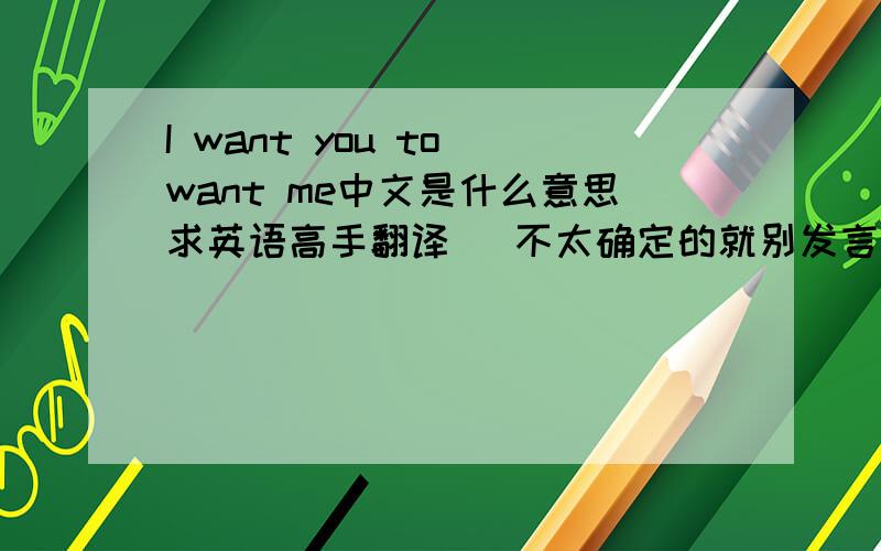 I want you to want me中文是什么意思求英语高手翻译   不太确定的就别发言了.高手们  快来啊