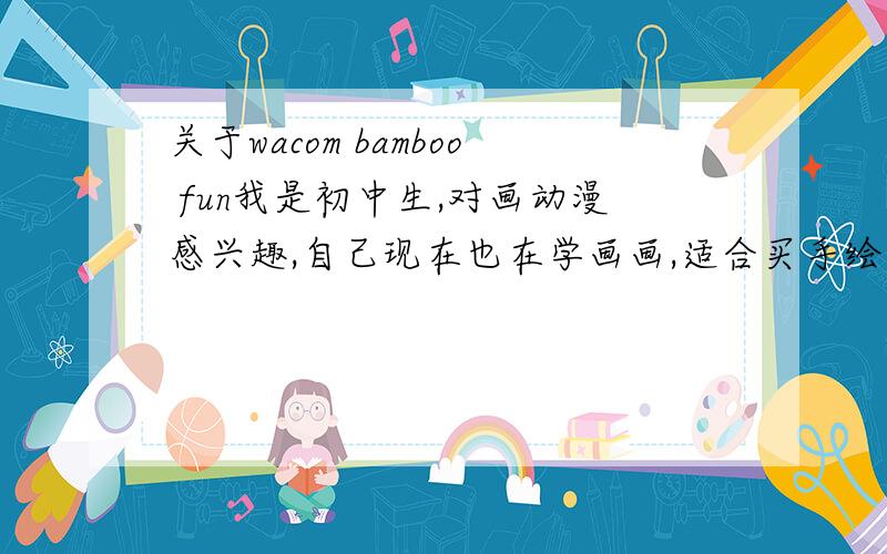 关于wacom bamboo fun我是初中生,对画动漫感兴趣,自己现在也在学画画,适合买手绘板吗?我想买wacom bamboo fun 661,请大家提提建议,顺便介绍一下这一款的性能和优点.因为我对这个不是很懂.手绘板