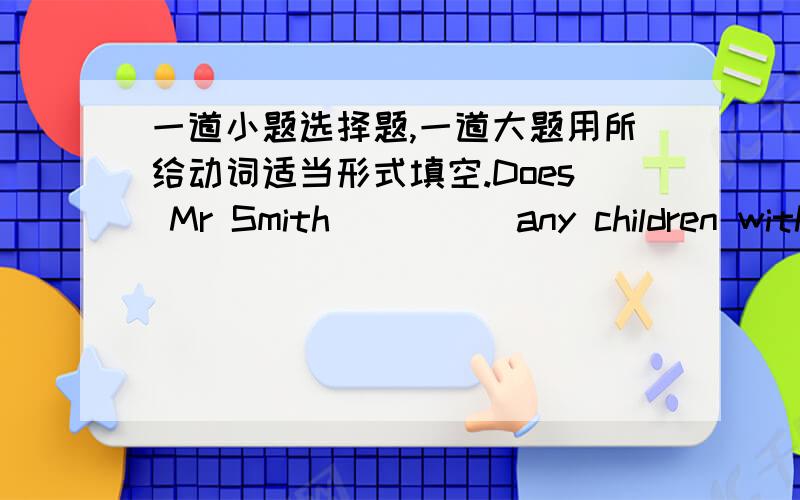 一道小题选择题,一道大题用所给动词适当形式填空.Does Mr Smith ____ any children with him in China?A.have  B.has  C.having  Dare用所给动词适当形式填空.I____(write) a book at the moment .I____(finish) it next month .My fa