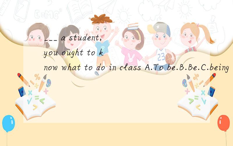 ___ a student,you ought to know what to do in class A.To be.B.Be.C.being 为什...___ a student,you ought to know what to do in classA.To be.B.Be.C.being为什么?用A的话不就是为了做一个学生你必须知道在课堂中要做什么吗?还