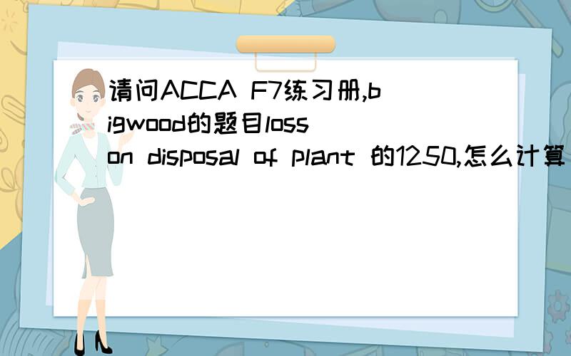 请问ACCA F7练习册,bigwood的题目loss on disposal of plant 的1250,怎么计算出来的?