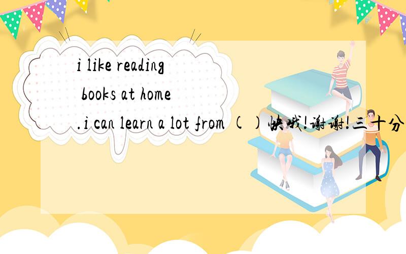 i like reading books at home.i can learn a lot from ()快哦!谢谢!三十分钟内!谢谢