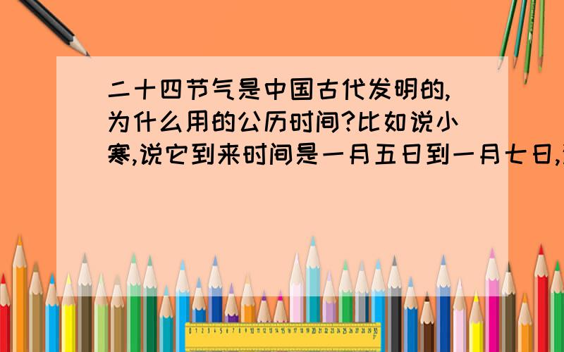 二十四节气是中国古代发明的,为什么用的公历时间?比如说小寒,说它到来时间是一月五日到一月七日,这很明显是公历.中国传统的记时习惯是农历,