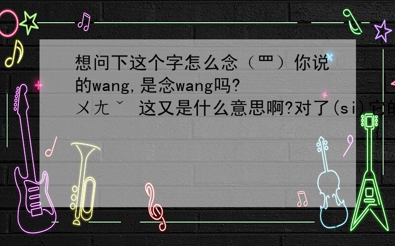 想问下这个字怎么念（罒）你说的wang,是念wang吗?ㄨㄤˇ 这又是什么意思啊?对了(si)它的意思是什么啊?