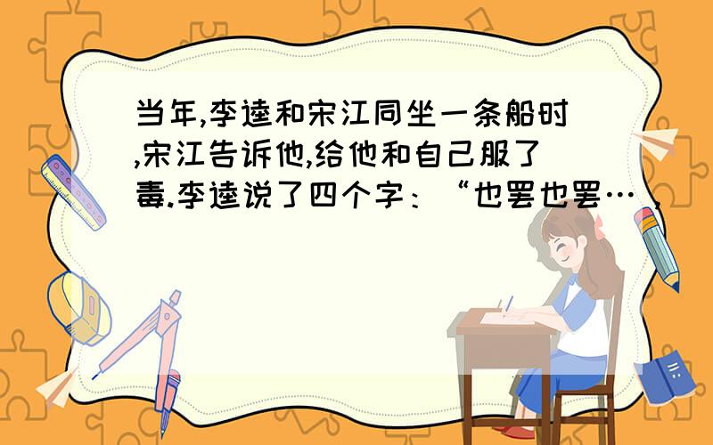 当年,李逵和宋江同坐一条船时,宋江告诉他,给他和自己服了毒.李逵说了四个字：“也罢也罢… ,