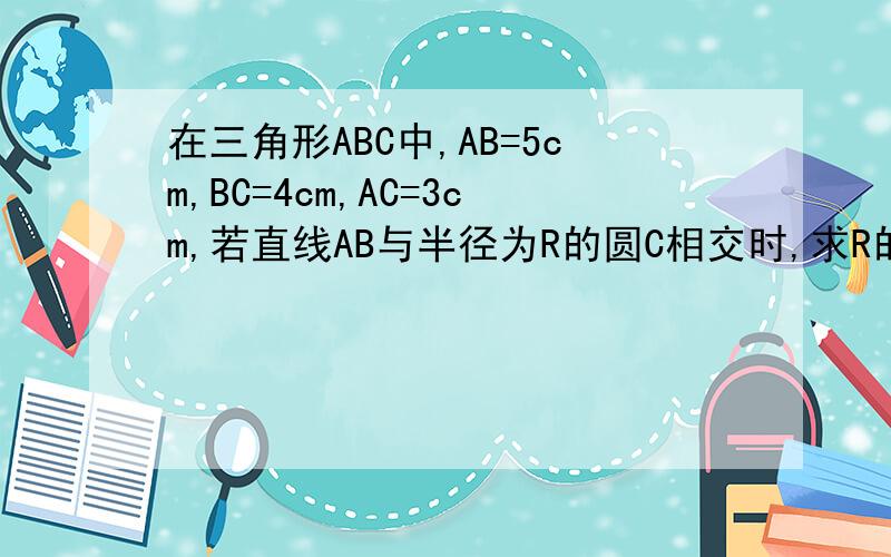 在三角形ABC中,AB=5cm,BC=4cm,AC=3cm,若直线AB与半径为R的圆C相交时,求R的取值范围急QAQ