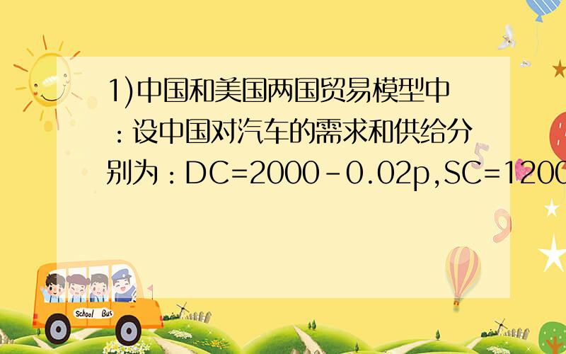 1)中国和美国两国贸易模型中：设中国对汽车的需求和供给分别为：DC=2000-0.02p,SC=1200+0.03p.美国队汽车的需求和供给分别为DUS=1800-0.02p和SUS=1400+0.03p中国对汽车进口征收3000美元的单位税,这是各