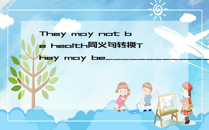 They may not be health同义句转换They may be_______________