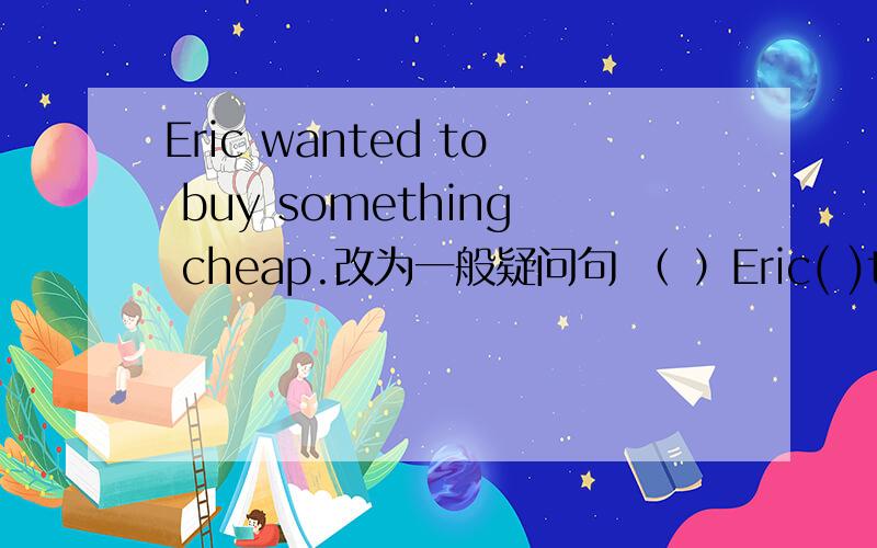 Eric wanted to buy something cheap.改为一般疑问句 （ ）Eric( )to buy( )cheap?Did she go to the movies with her parents last night? 补全否定答句No,(   )(    ).The Turners went to (London) to visit their friends. 提问(    )(    )the Tu
