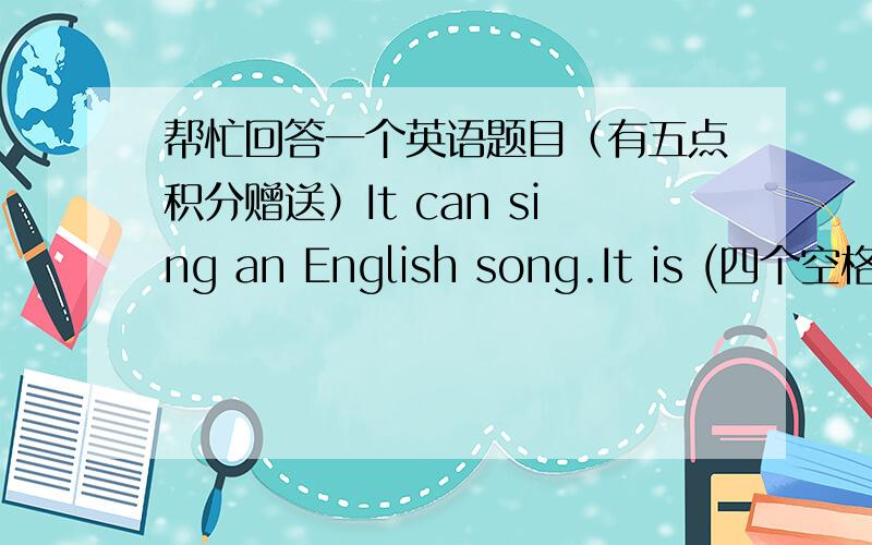 帮忙回答一个英语题目（有五点积分赠送）It can sing an English song.It is (四个空格)