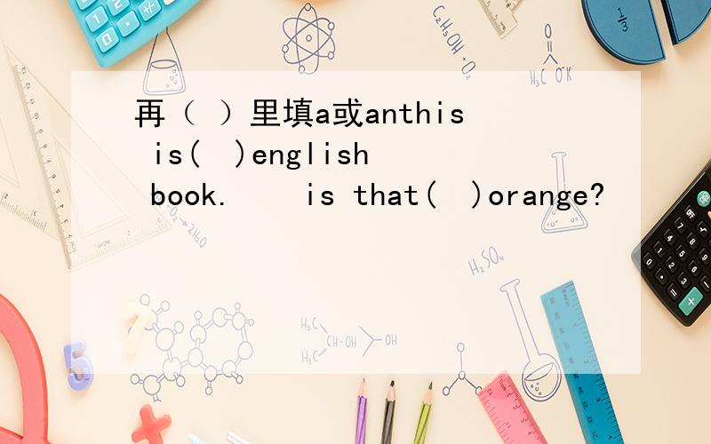 再（ ）里填a或anthis is(  )english book.    is that(  )orange?      is’t not (  )ruler.   jane is not from(  )china.     that is (  )mr.lee.    this is (  )O.     are you (  )twelve?