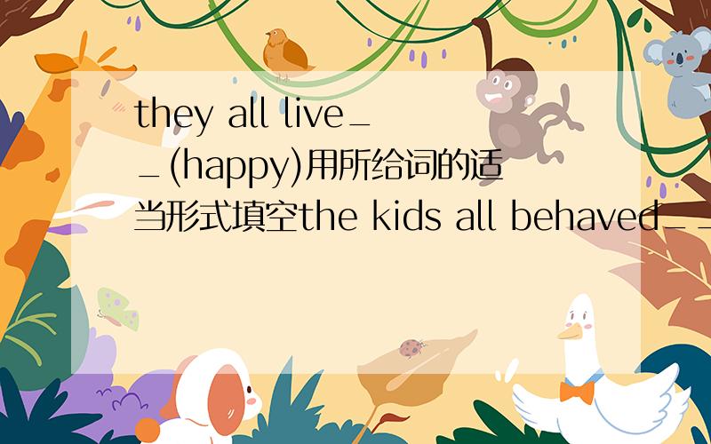 they all live__(happy)用所给词的适当形式填空the kids all behaved__(good)the performance___(final)started half an hour later____(ordinary),i get to school at 8 o chockour teacher always speaks___(kind)to usjack answered the question____(imm