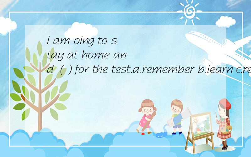 i am oing to stay at home and ( ) for the test.a.remember b.learn c.revise d read