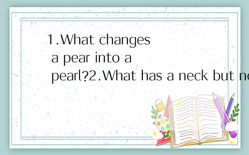 1.What changes a pear into a pearl?2.What has a neck but no throat?3.Two persons are standing on a hill,and one is father of the other's son.What relation are the two each other?4.Which letter is most useful to a desf woman?