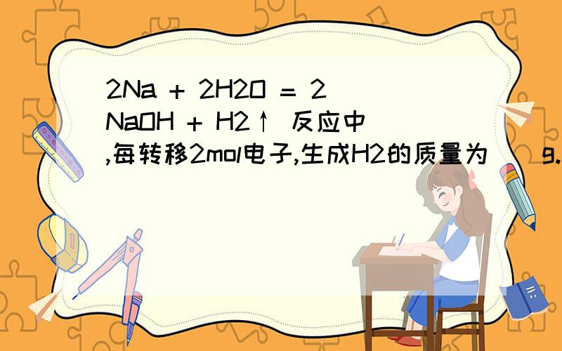 2Na + 2H2O = 2NaOH + H2↑ 反应中,每转移2mol电子,生成H2的质量为（）g.