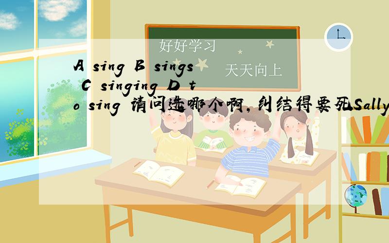 A sing B sings C singing D to sing 请问选哪个啊,纠结得要死Sally likes music very much,we often hear her ________ after class
